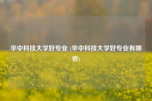 华中科技大学好专业 (华中科技大学好专业有哪些)