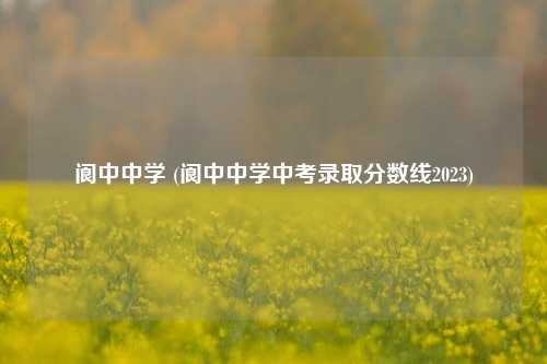 阆中中学 (阆中中学中考录取分数线2023)