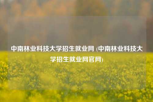 中南林业科技大学招生就业网 (中南林业科技大学招生就业网官网)