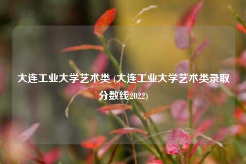 大连工业大学艺术类 (大连工业大学艺术类录取分数线2022)