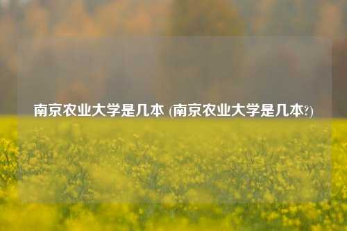 南京农业大学是几本 (南京农业大学是几本?)
