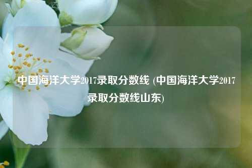 中国海洋大学2017录取分数线 (中国海洋大学2017录取分数线山东)