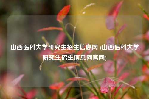 山西医科大学研究生招生信息网 (山西医科大学研究生招生信息网官网)