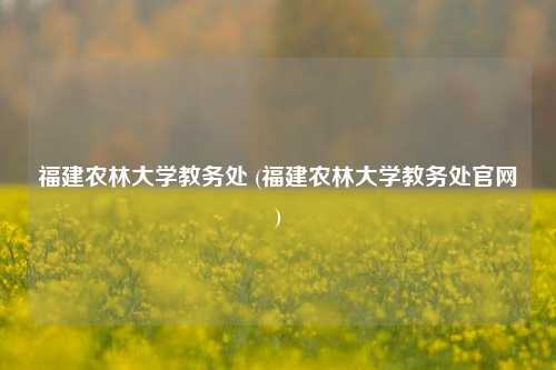 福建农林大学教务处 (福建农林大学教务处官网)