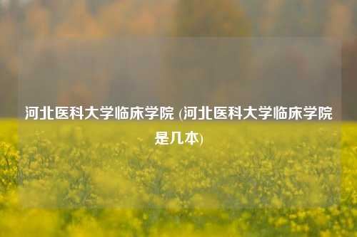 河北医科大学临床学院 (河北医科大学临床学院是几本)