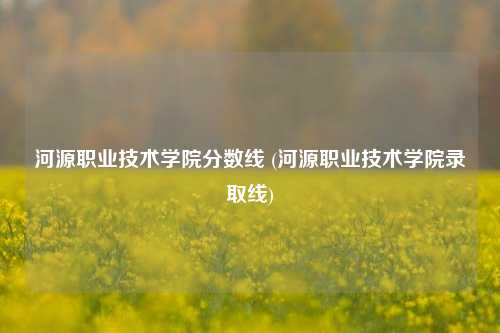 河源职业技术学院分数线 (河源职业技术学院录取线)