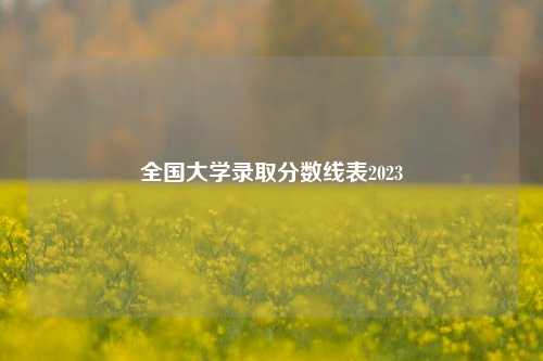 全国大学录取分数线表2023