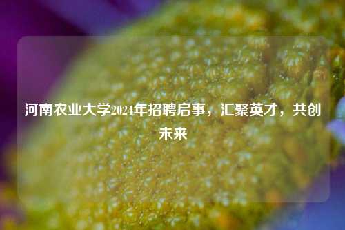 河南农业大学2024年招聘启事，汇聚英才，共创未来