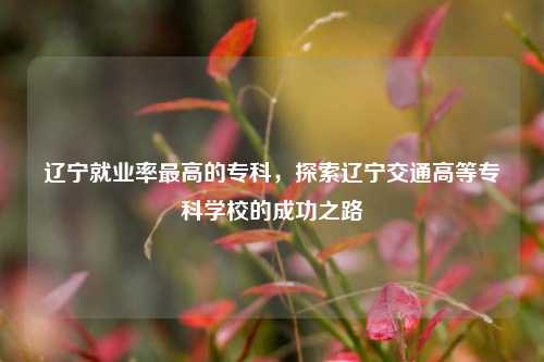 辽宁就业率最高的专科，探索辽宁交通高等专科学校的成功之路