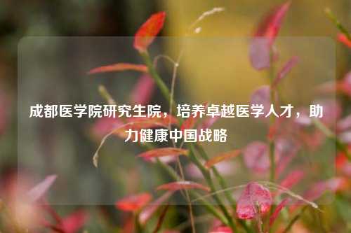 成都医学院研究生院，培养卓越医学人才，助力健康中国战略