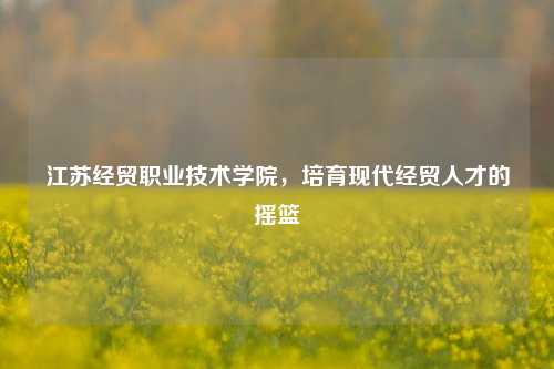 江苏经贸职业技术学院，培育现代经贸人才的摇篮