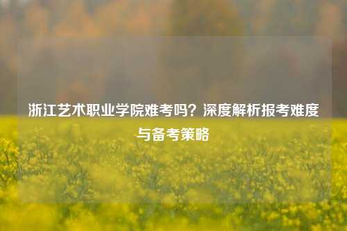 浙江艺术职业学院难考吗？深度解析报考难度与备考策略
