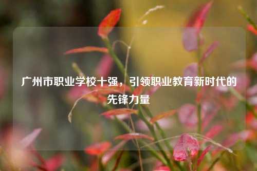 广州市职业学校十强，引领职业教育新时代的先锋力量