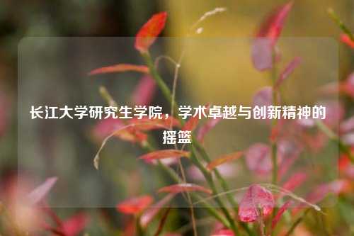 长江大学研究生学院，学术卓越与创新精神的摇篮