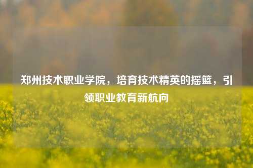 郑州技术职业学院，培育技术精英的摇篮，引领职业教育新航向