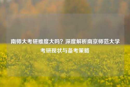 南师大考研难度大吗？深度解析南京师范大学考研现状与备考策略