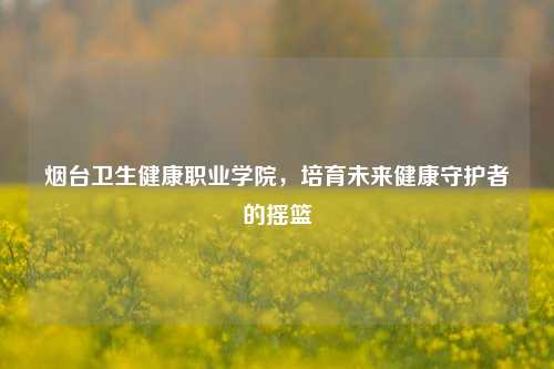 烟台卫生健康职业学院，培育未来健康守护者的摇篮