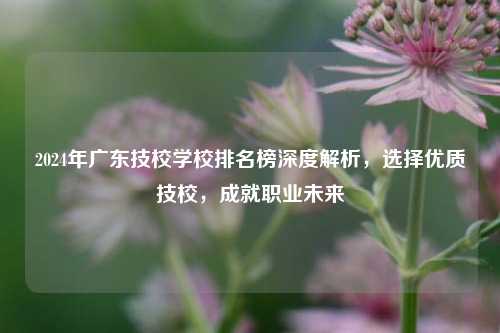 2024年广东技校学校排名榜深度解析，选择优质技校，成就职业未来