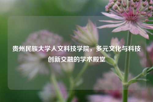 贵州民族大学人文科技学院，多元文化与科技创新交融的学术殿堂