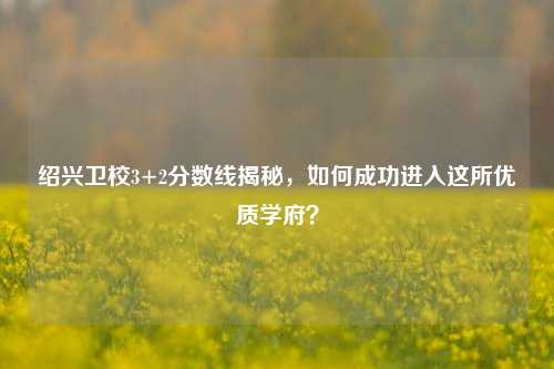 绍兴卫校3+2分数线揭秘，如何成功进入这所优质学府？