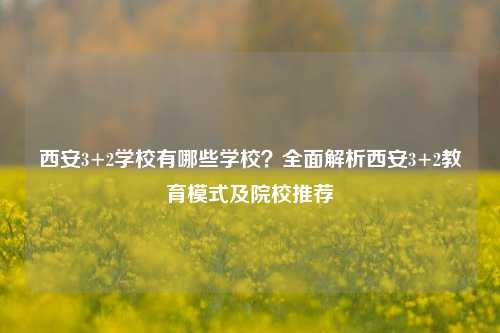 西安3+2学校有哪些学校？全面解析西安3+2教育模式及院校推荐