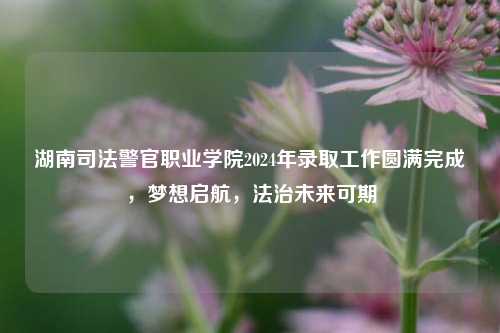 湖南司法警官职业学院2024年录取工作圆满完成，梦想启航，法治未来可期