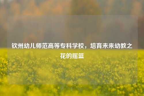 钦州幼儿师范高等专科学校，培育未来幼教之花的摇篮