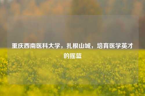 重庆西南医科大学，扎根山城，培育医学英才的摇篮