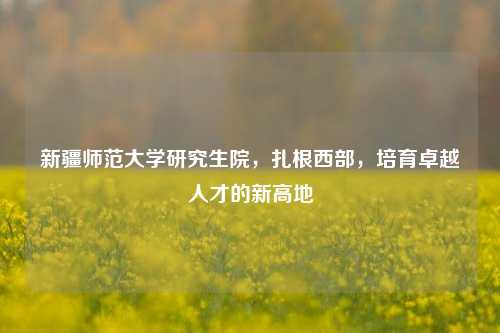 新疆师范大学研究生院，扎根西部，培育卓越人才的新高地