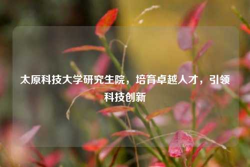 太原科技大学研究生院，培育卓越人才，引领科技创新