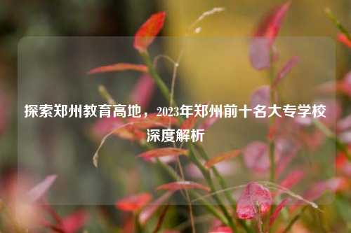 探索郑州教育高地，2023年郑州前十名大专学校深度解析