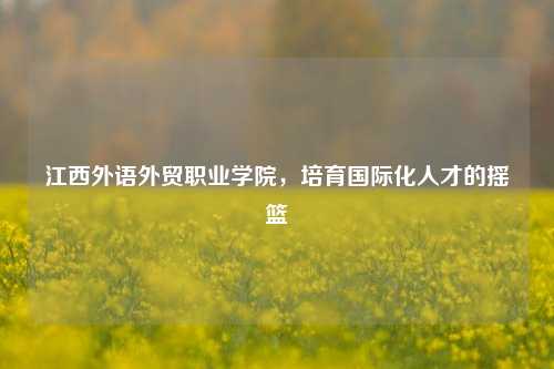 江西外语外贸职业学院，培育国际化人才的摇篮