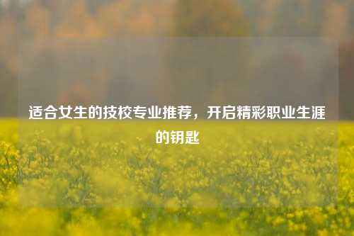 适合女生的技校专业推荐，开启精彩职业生涯的钥匙