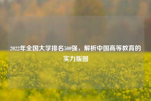 2022年全国大学排名500强，解析中国高等教育的实力版图