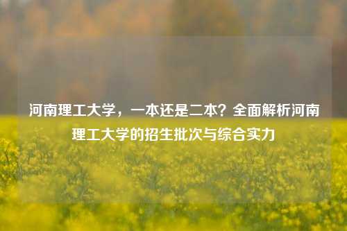 河南理工大学，一本还是二本？全面解析河南理工大学的招生批次与综合实力
