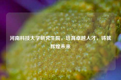 河南科技大学研究生院，培育卓越人才，铸就辉煌未来