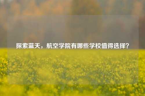 探索蓝天，航空学院有哪些学校值得选择？