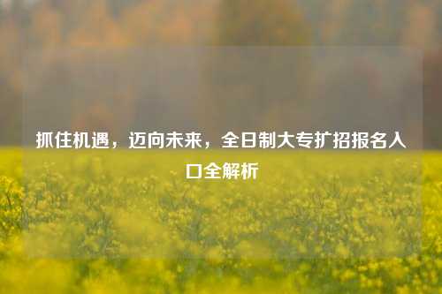 抓住机遇，迈向未来，全日制大专扩招报名入口全解析