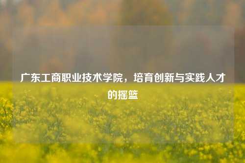 广东工商职业技术学院，培育创新与实践人才的摇篮