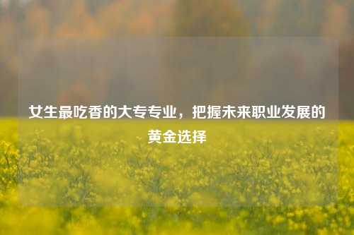 女生最吃香的大专专业，把握未来职业发展的黄金选择