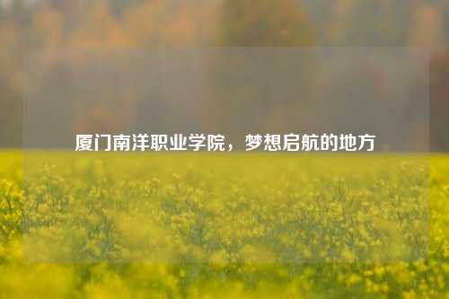 厦门南洋职业学院，梦想启航的地方
