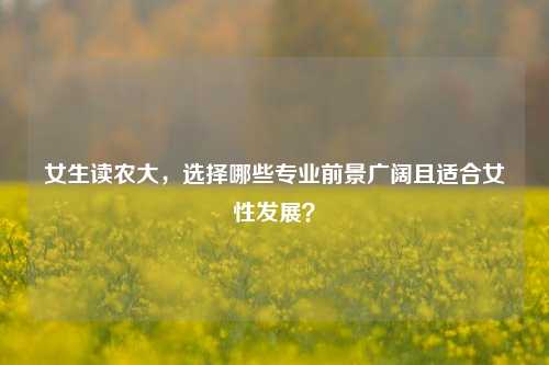 女生读农大，选择哪些专业前景广阔且适合女性发展？