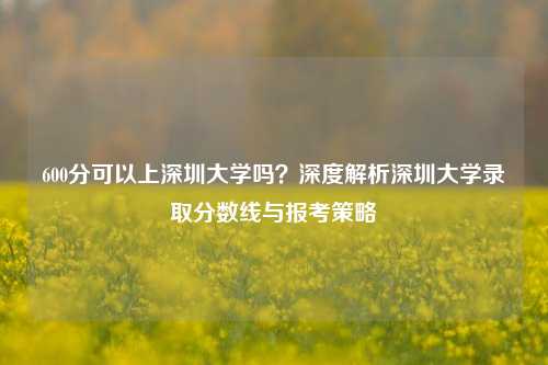 600分可以上深圳大学吗？深度解析深圳大学录取分数线与报考策略