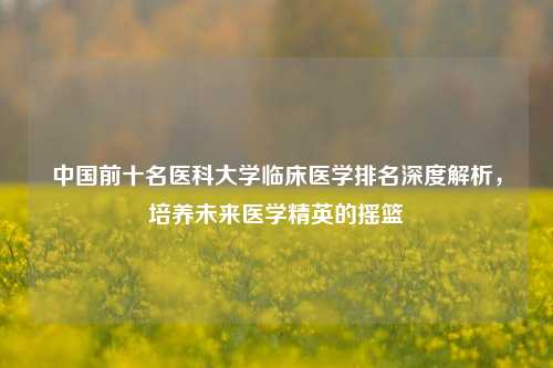 中国前十名医科大学临床医学排名深度解析，培养未来医学精英的摇篮