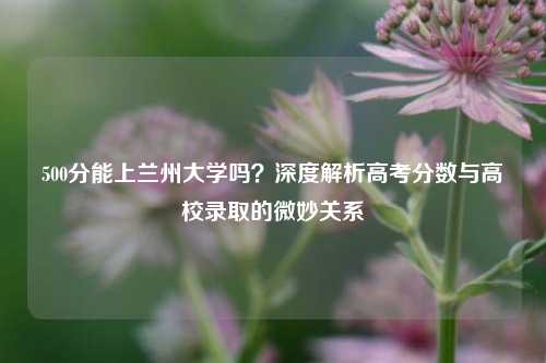 500分能上兰州大学吗？深度解析高考分数与高校录取的微妙关系