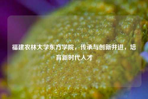 福建农林大学东方学院，传承与创新并进，培育新时代人才