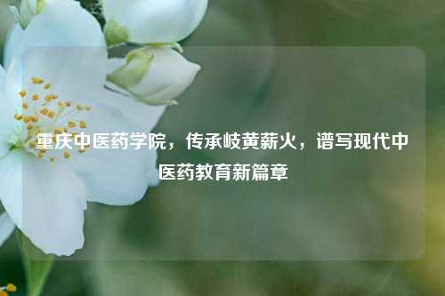 重庆中医药学院，传承岐黄薪火，谱写现代中医药教育新篇章