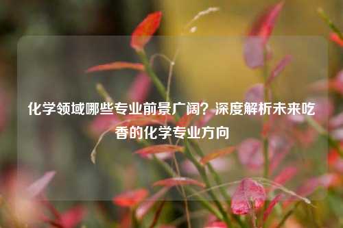 化学领域哪些专业前景广阔？深度解析未来吃香的化学专业方向
