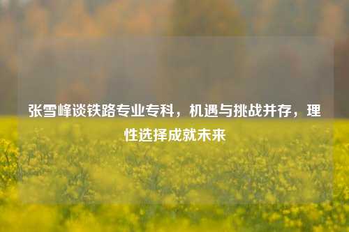 张雪峰谈铁路专业专科，机遇与挑战并存，理性选择成就未来