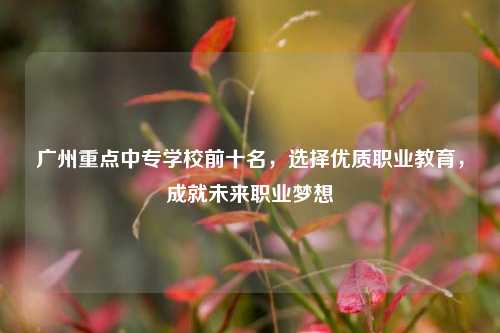 广州重点中专学校前十名，选择优质职业教育，成就未来职业梦想